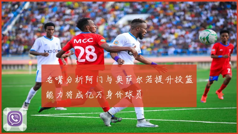 名嘴分析阿门与奥萨尔若提升投篮能力将成亿万身价球员