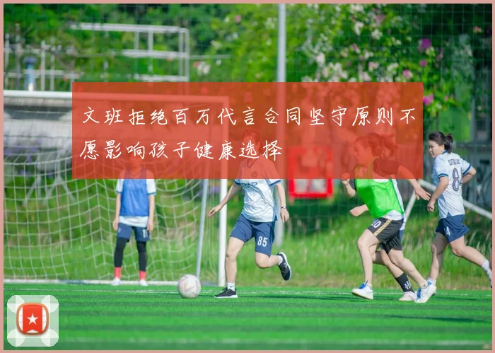 文班拒绝百万代言合同坚守原则不愿影响孩子健康选择