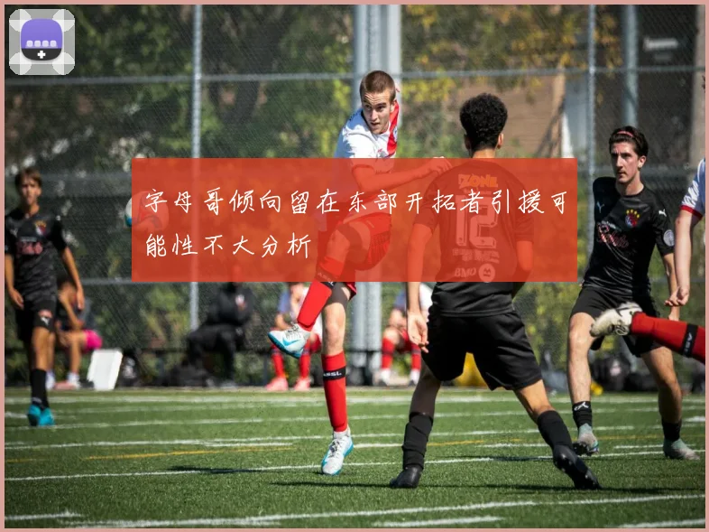 字母哥倾向留在东部开拓者引援可能性不大分析