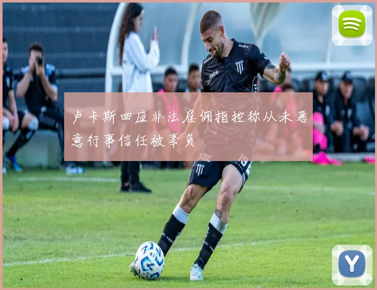 卢卡斯回应非法雇佣指控称从未恶意行事信任被辜负