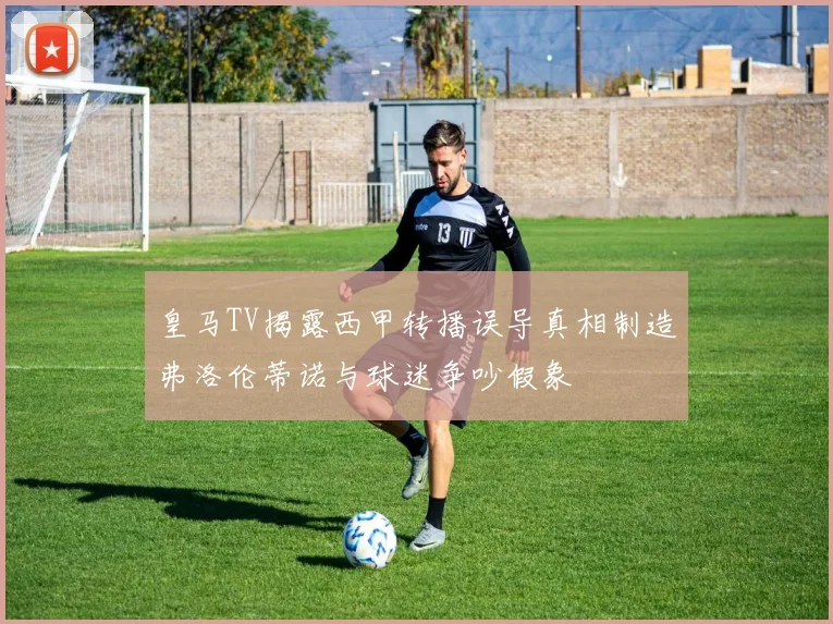 皇马TV揭露西甲转播误导真相制造弗洛伦蒂诺与球迷争吵假象
