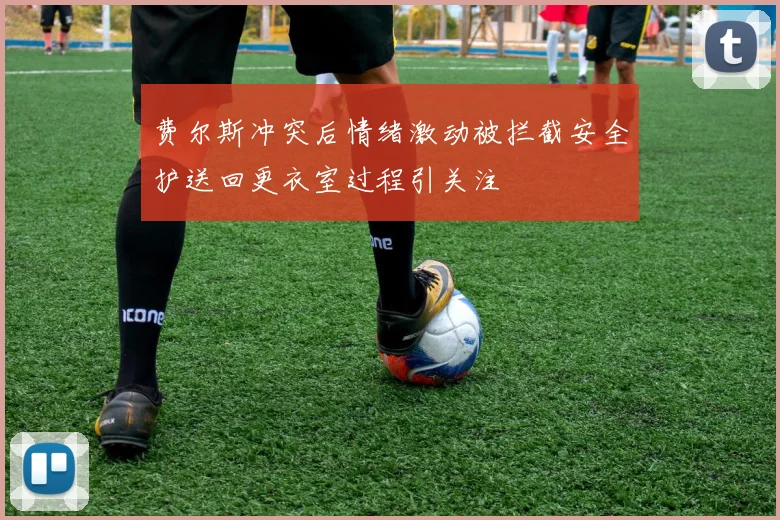 费尔斯冲突后情绪激动被拦截安全护送回更衣室过程引关注