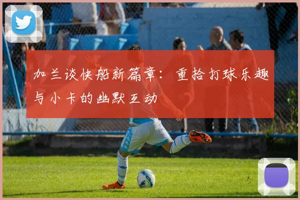 加兰谈快船新篇章：重拾打球乐趣与小卡的幽默互动