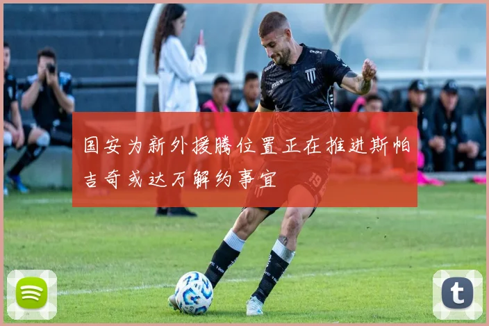 国安为新外援腾位置正在推进斯帕吉奇或达万解约事宜