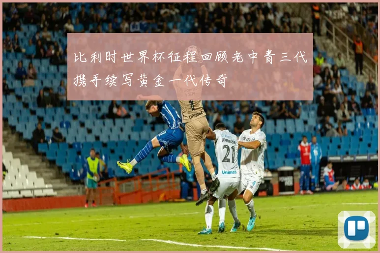 比利时世界杯征程回顾老中青三代携手续写黄金一代传奇