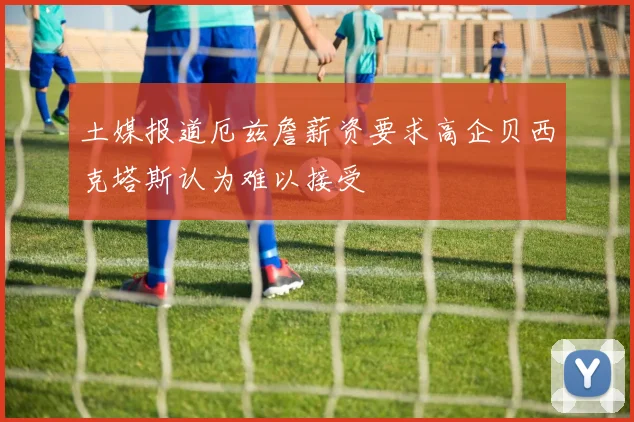 土媒报道厄兹詹薪资要求高企贝西克塔斯认为难以接受