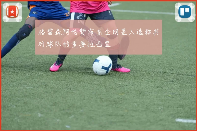 格雷森阿伦赞布克全明星入选称其对球队的重要性凸显