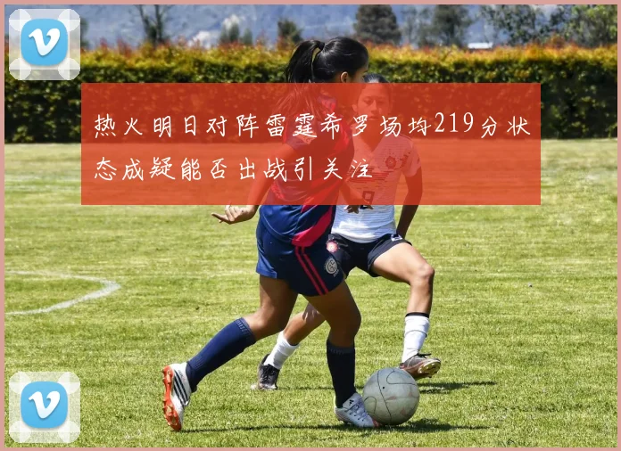 热火明日对阵雷霆希罗场均219分状态成疑能否出战引关注