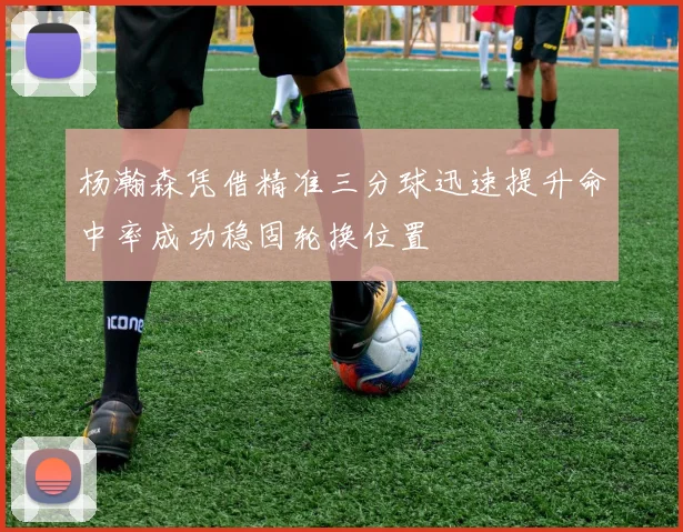 杨瀚森凭借精准三分球迅速提升命中率成功稳固轮换位置
