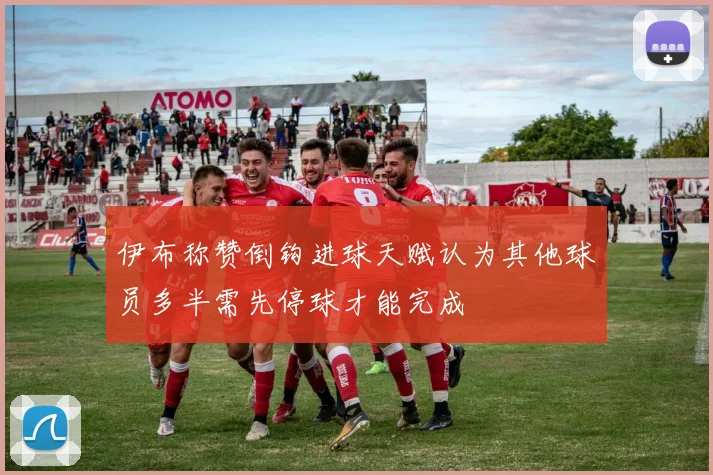 伊布称赞倒钩进球天赋认为其他球员多半需先停球才能完成