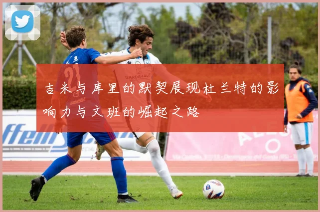 吉米与库里的默契展现杜兰特的影响力与文班的崛起之路