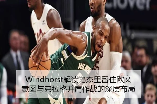 Windhorst解读乌杰里留住欧文意图与弗拉格并肩作战的深层布局(KAIYUNSPORTS)