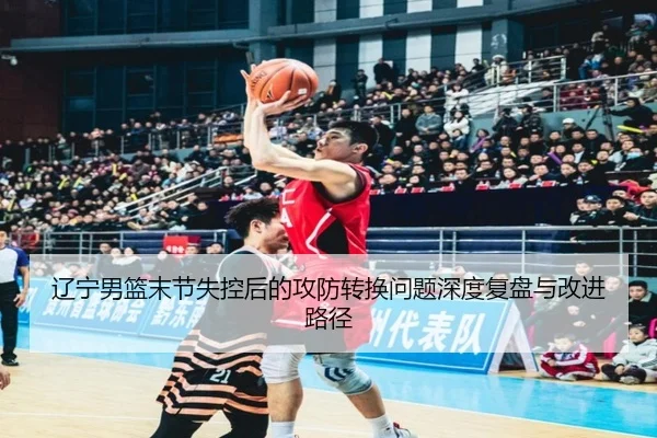 辽宁男篮末节失控后的攻防转换问题深度复盘与改进路径